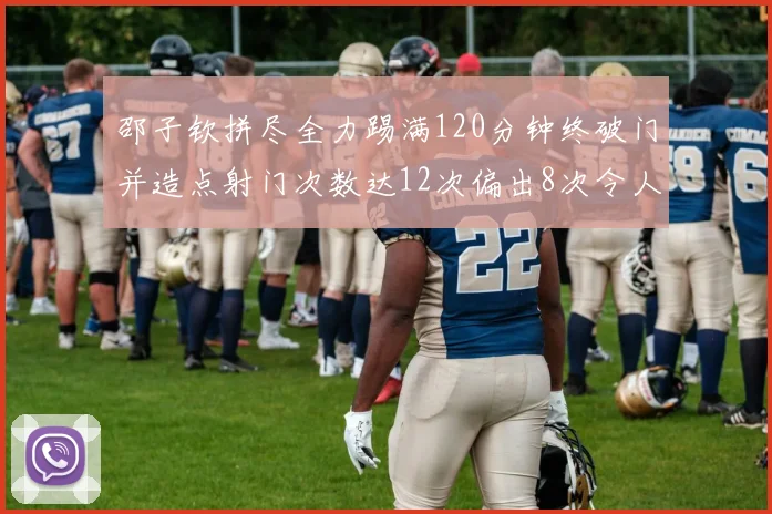 邵子钦拼尽全力踢满120分钟终破门并造点射门次数达12次偏出8次令人惋惜
