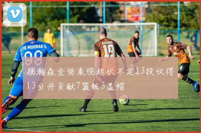 杨瀚森全场表现起伏不定13投仅得13分并贡献7篮板3盖帽