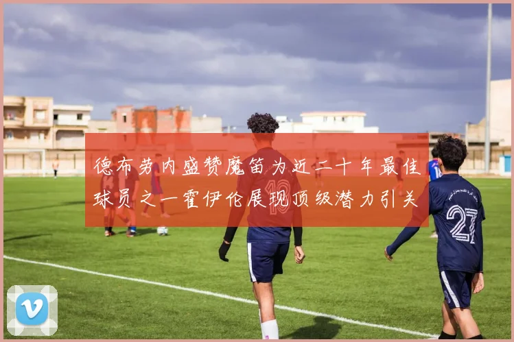 德布劳内盛赞魔笛为近二十年最佳球员之一霍伊伦展现顶级潜力引关注