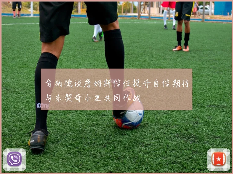 肯纳德谈詹姆斯信任提升自信期待与东契奇小里共同作战