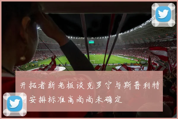 开拓者新老板谈克罗宁与斯普利特的安排标准高尚尚未确定
