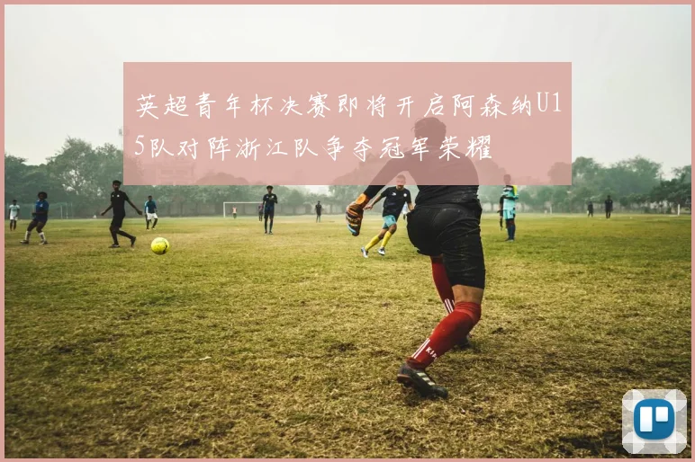 英超青年杯决赛即将开启阿森纳U15队对阵浙江队争夺冠军荣耀