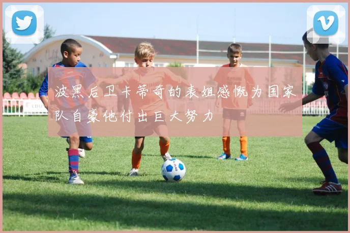 波黑后卫卡蒂奇的表姐感慨为国家队自豪他付出巨大努力