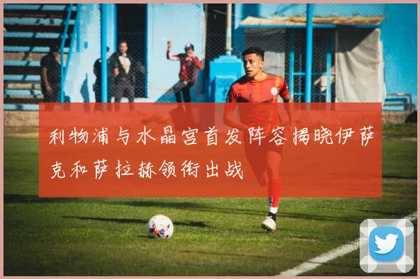 利物浦与水晶宫首发阵容揭晓伊萨克和萨拉赫领衔出战