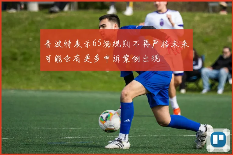 香波特表示65场规则不再严格未来可能会有更多申诉案例出现