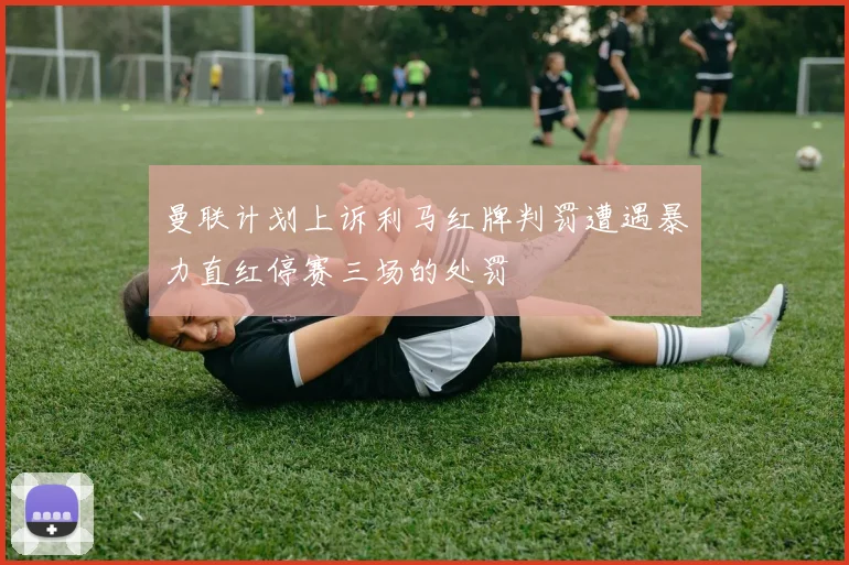 曼联计划上诉利马红牌判罚遭遇暴力直红停赛三场的处罚