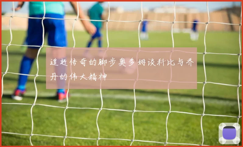 追赶传奇的脚步奥多姆谈科比与乔丹的伟大精神
