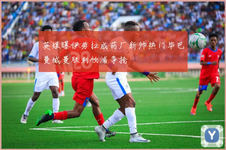 英媒曝伊劳拉成药厂新帅热门毕巴曼城曼联利物浦争抢