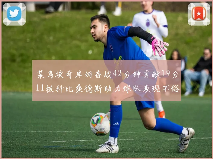 菜鸟埃奇库姆奋战42分钟贡献19分11板科比桑德斯助力球队表现不俗