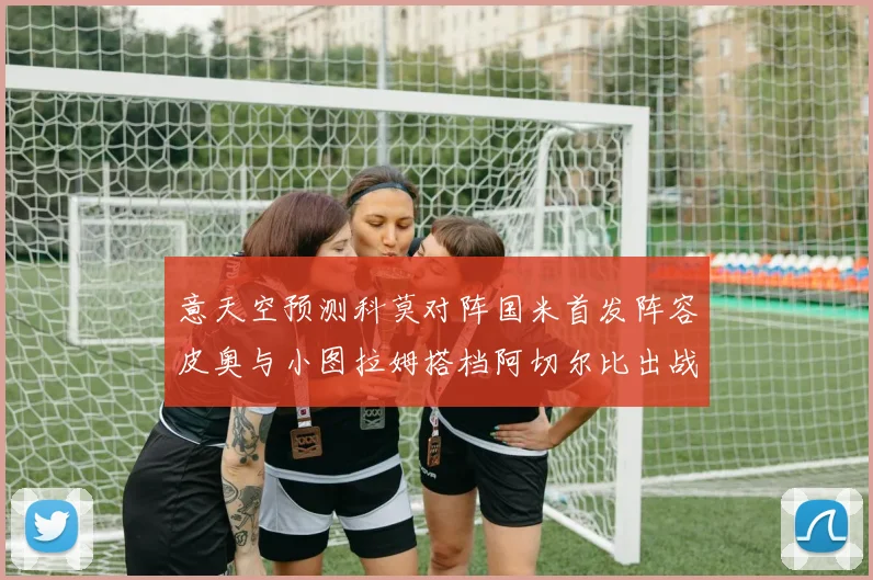 意天空预测科莫对阵国米首发阵容皮奥与小图拉姆搭档阿切尔比出战
