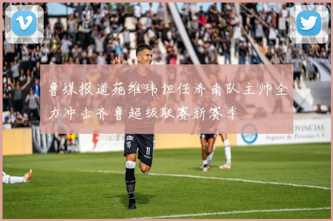 鲁媒报道苑维玮担任济南队主帅全力冲击齐鲁超级联赛新赛季